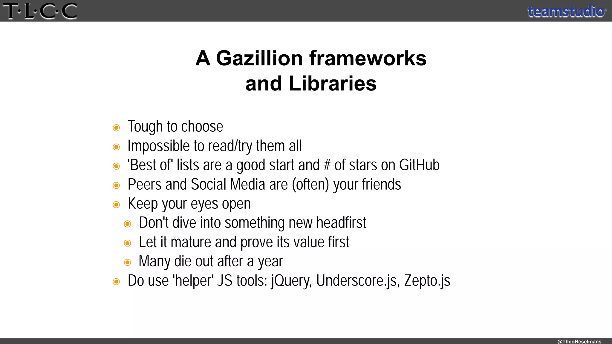 @TheoHeselmans
๏ Tough to choose
๏ Impossible to read/try them all
๏ 'Best of' lists are a good start and # of stars on GitHub
๏ Peers and Social Media are (often) your friends
๏ Keep your eyes open
๏ Don't dive into something new headfirst
๏ Let it mature and prove its value first
๏ Many die out after a year
๏ Do use 'helper' JS tools: jQuery, Underscore.js, Zepto.js
A Gazillion frameworks
and Libraries
 