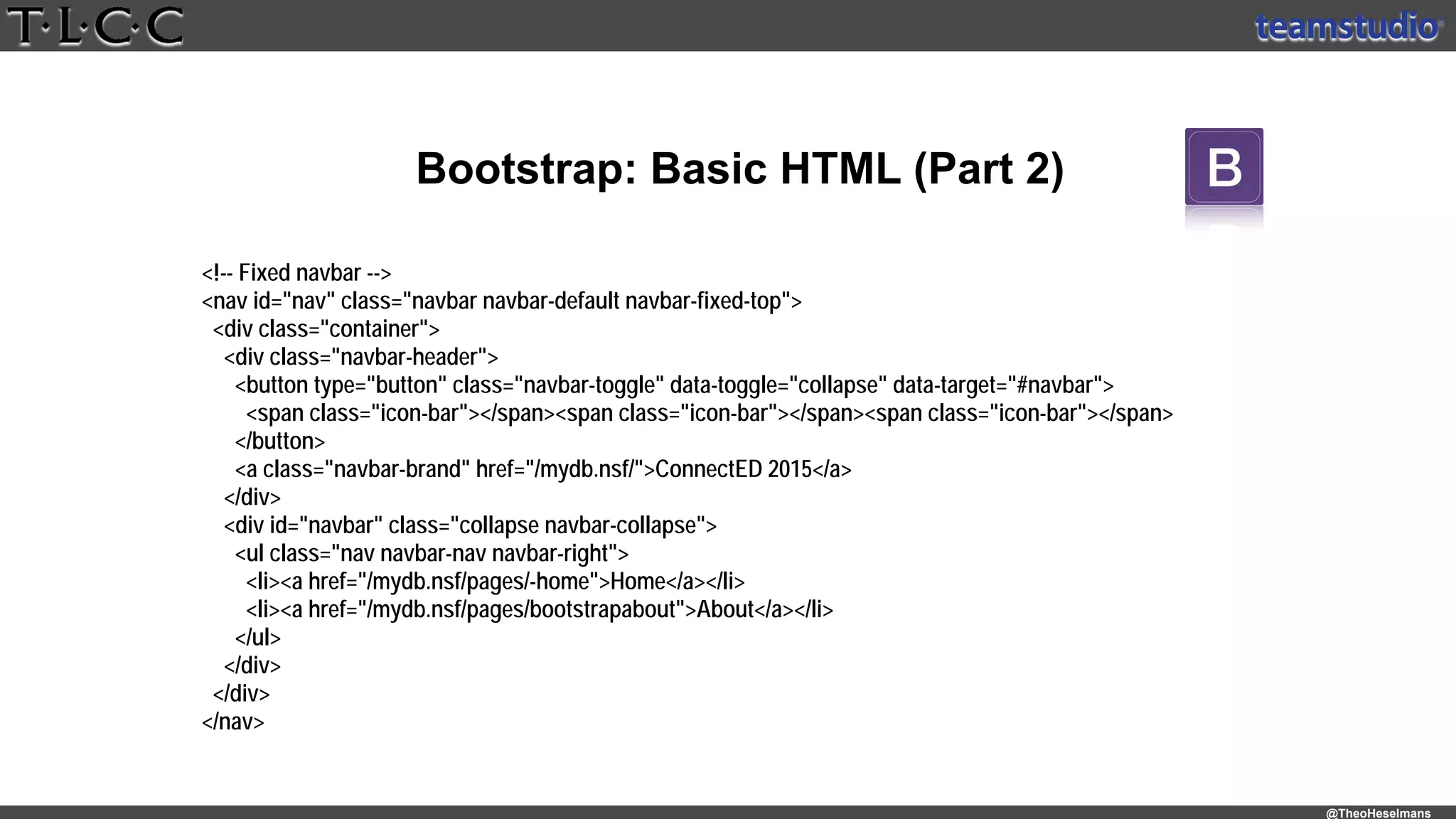 @TheoHeselmans
Bootstrap: Basic HTML (Part 2)
<!-- Fixed navbar -->
<nav id="nav" class="navbar navbar-default navbar-fixed-top">
<div class="container">
<div class="navbar-header">
<button type="button" class="navbar-toggle" data-toggle="collapse" data-target="#navbar">
<span class="icon-bar"></span><span class="icon-bar"></span><span class="icon-bar"></span>
</button>
<a class="navbar-brand" href="/mydb.nsf/">ConnectED 2015</a>
</div>
<div id="navbar" class="collapse navbar-collapse">
<ul class="nav navbar-nav navbar-right">
<li><a href="/mydb.nsf/pages/-home">Home</a></li>
<li><a href="/mydb.nsf/pages/bootstrapabout">About</a></li>
</ul>
</div>
</div>
</nav>
 