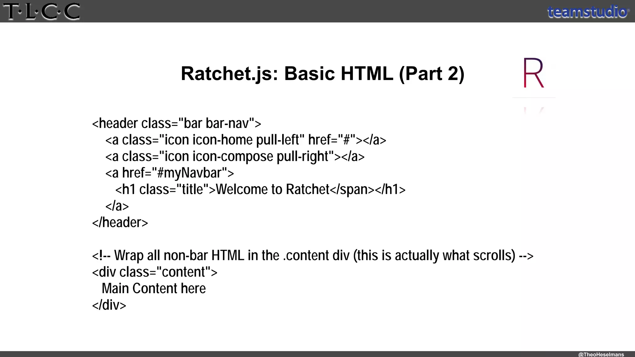 @TheoHeselmans
Ratchet.js: Basic HTML (Part 2)
<header class="bar bar-nav">
<a class="icon icon-home pull-left" href="#"></a>
<a class="icon icon-compose pull-right"></a>
<a href="#myNavbar">
<h1 class="title">Welcome to Ratchet</span></h1>
</a>
</header>
<!-- Wrap all non-bar HTML in the .content div (this is actually what scrolls) -->
<div class="content">
Main Content here
</div>
 