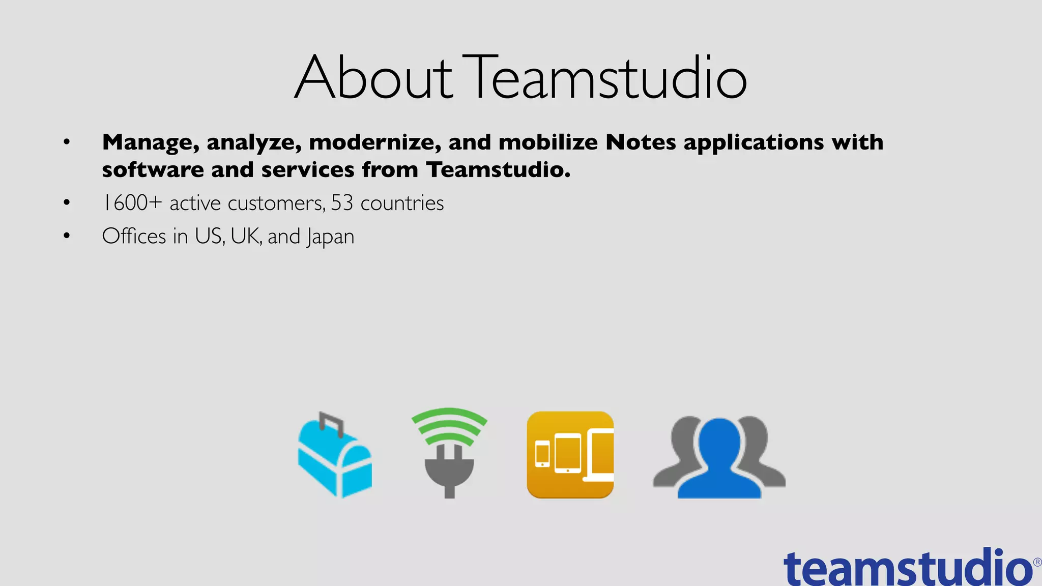AboutTeamstudio	

•  Manage, analyze, modernize, and mobilize Notes applications with
software and services from Teamstudio.	

•  1600+ active customers, 53 countries	

•  Ofﬁces in US, UK, and Japan	

 