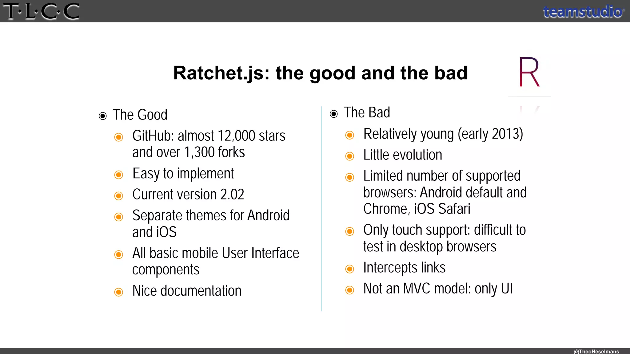 @TheoHeselmans
Ratchet.js: the good and the bad
๏ The Good
๏ GitHub: almost 12,000 stars 
and over 1,300 forks
๏ Easy to implement
๏ Current version 2.02
๏ Separate themes for Android
and iOS
๏ All basic mobile User Interface
components
๏ Nice documentation
๏ The Bad
๏ Relatively young (early 2013)
๏ Little evolution
๏ Limited number of supported
browsers: Android default and
Chrome, iOS Safari
๏ Only touch support: difficult to
test in desktop browsers
๏ Intercepts links
๏ Not an MVC model: only UI
 