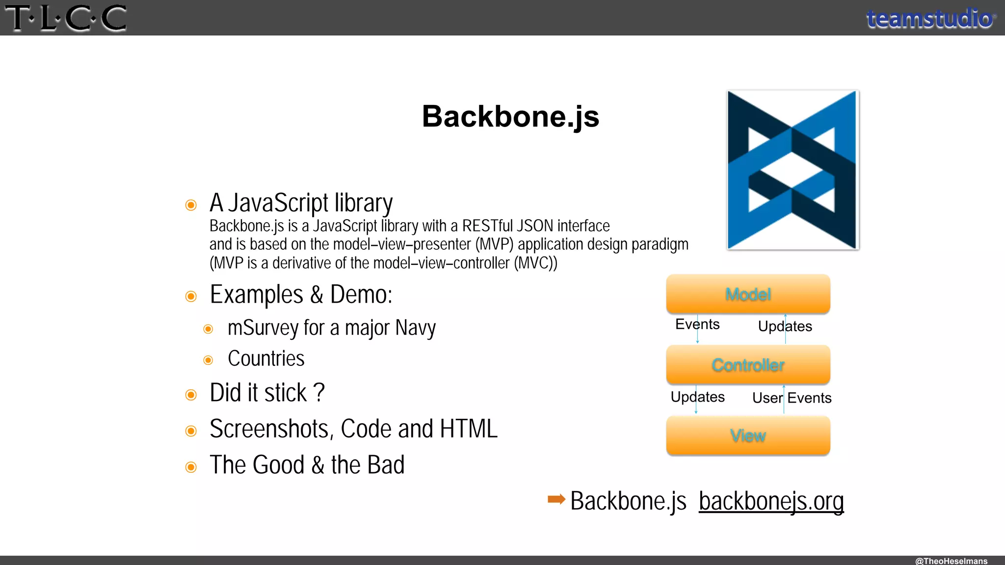 @TheoHeselmans
๏ A JavaScript library 
Backbone.js is a JavaScript library with a RESTful JSON interface 
and is based on the model–view–presenter (MVP) application design paradigm 
(MVP is a derivative of the model–view–controller (MVC))
๏ Examples & Demo:
๏ mSurvey for a major Navy
๏ Countries
๏ Did it stick ?
๏ Screenshots, Code and HTML
๏ The Good & the Bad
Backbone.js
➡Backbone.js backbonejs.org
Model
Controller
View
Updates User Events
Events Updates
 
