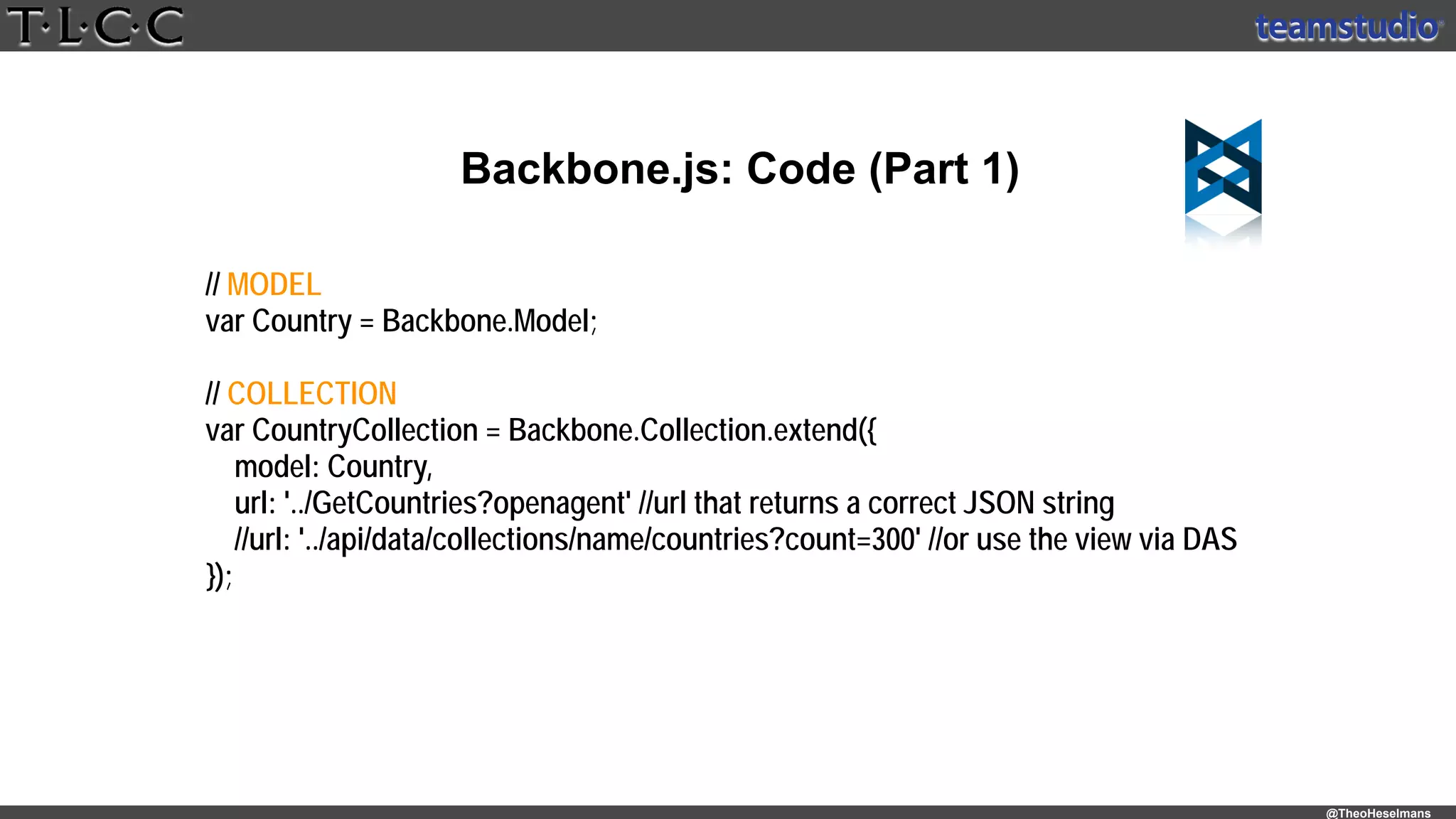 @TheoHeselmans
Backbone.js: Code (Part 1)
// MODEL
var Country = Backbone.Model;
// COLLECTION
var CountryCollection = Backbone.Collection.extend({
model: Country,
url: '../GetCountries?openagent' //url that returns a correct JSON string
//url: '../api/data/collections/name/countries?count=300' //or use the view via DAS
});
 