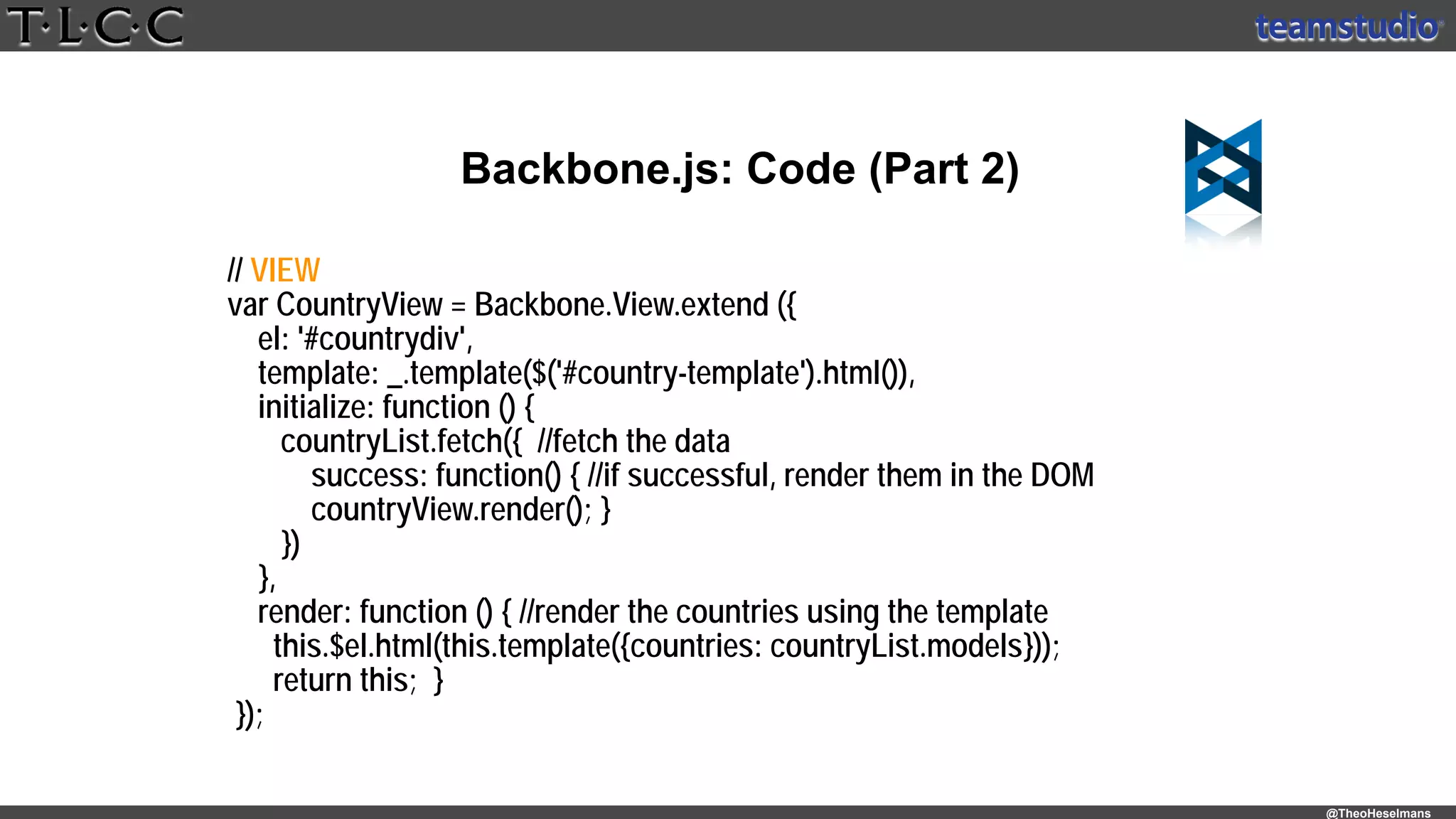 @TheoHeselmans
Backbone.js: Code (Part 2)
// VIEW
var CountryView = Backbone.View.extend ({
el: '#countrydiv',
template: _.template($('#country-template').html()),
initialize: function () {
countryList.fetch({ //fetch the data
success: function() { //if successful, render them in the DOM
countryView.render(); }
})
},
render: function () { //render the countries using the template
this.$el.html(this.template({countries: countryList.models}));
return this; }
});
 