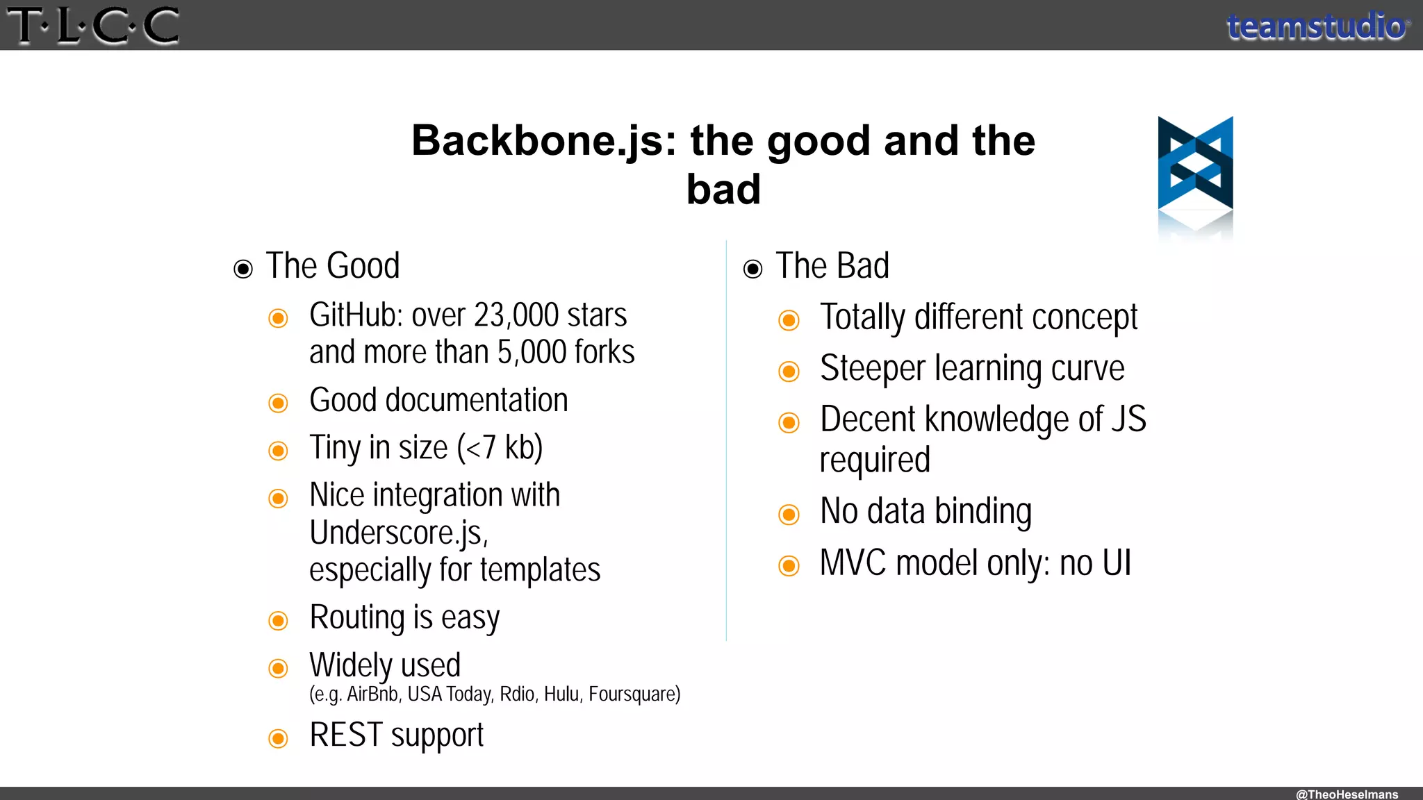 @TheoHeselmans
Backbone.js: the good and the
bad
๏ The Good
๏ GitHub: over 23,000 stars 
and more than 5,000 forks
๏ Good documentation
๏ Tiny in size (<7 kb)
๏ Nice integration with
Underscore.js, 
especially for templates
๏ Routing is easy
๏ Widely used 
(e.g. AirBnb, USA Today, Rdio, Hulu, Foursquare)
๏ REST support
๏ The Bad
๏ Totally different concept
๏ Steeper learning curve
๏ Decent knowledge of JS
required
๏ No data binding
๏ MVC model only: no UI
 