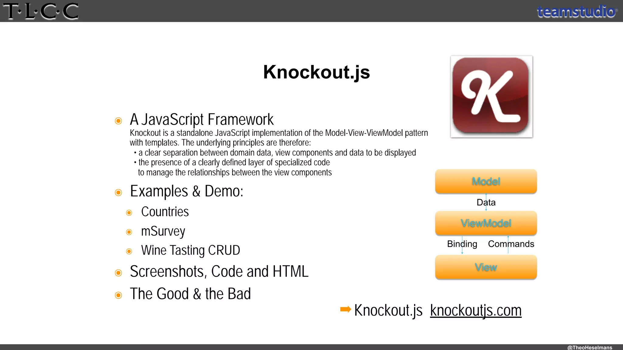 @TheoHeselmans
๏ A JavaScript Framework 
Knockout is a standalone JavaScript implementation of the Model-View-ViewModel pattern 
with templates. The underlying principles are therefore: 
• a clear separation between domain data, view components and data to be displayed 
• the presence of a clearly defined layer of specialized code 
to manage the relationships between the view components
๏ Examples & Demo:
๏ Countries
๏ mSurvey
๏ Wine Tasting CRUD
๏ Screenshots, Code and HTML
๏ The Good & the Bad
Knockout.js
➡Knockout.js knockoutjs.com
Model
ViewModel
View
Data
Binding Commands
 