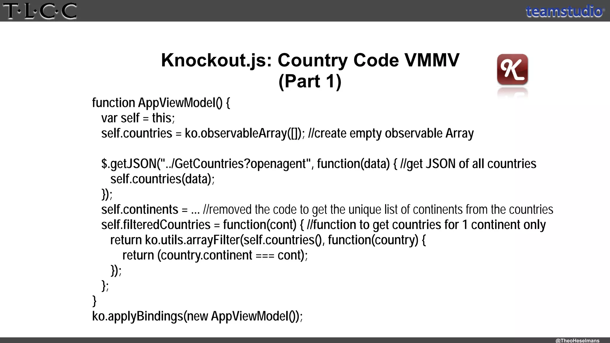 @TheoHeselmans
Knockout.js: Country Code VMMV
(Part 1)
function AppViewModel() { 
var self = this; 
self.countries = ko.observableArray([]); //create empty observable Array 
 
$.getJSON("../GetCountries?openagent", function(data) { //get JSON of all countries 
self.countries(data); 
}); 
self.continents = ... //removed the code to get the unique list of continents from the countries 
self.filteredCountries = function(cont) { //function to get countries for 1 continent only 
return ko.utils.arrayFilter(self.countries(), function(country) { 
return (country.continent === cont); 
}); 
}; 
} 
ko.applyBindings(new AppViewModel());
 