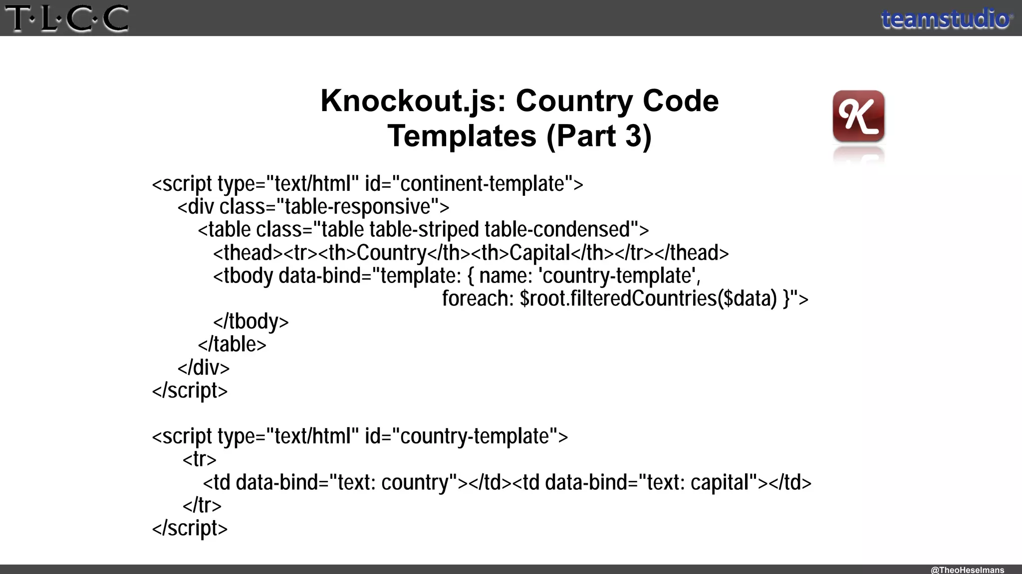 @TheoHeselmans
Knockout.js: Country Code
Templates (Part 3)
<script type="text/html" id="continent-template"> 
<div class="table-responsive"> 
<table class="table table-striped table-condensed"> 
<thead><tr><th>Country</th><th>Capital</th></tr></thead> 
<tbody data-bind="template: { name: 'country-template',
foreach: $root.filteredCountries($data) }">
</tbody> 
</table> 
</div> 
</script>
 
<script type="text/html" id="country-template"> 
<tr>
<td data-bind="text: country"></td><td data-bind="text: capital"></td>
</tr> 
</script>
 