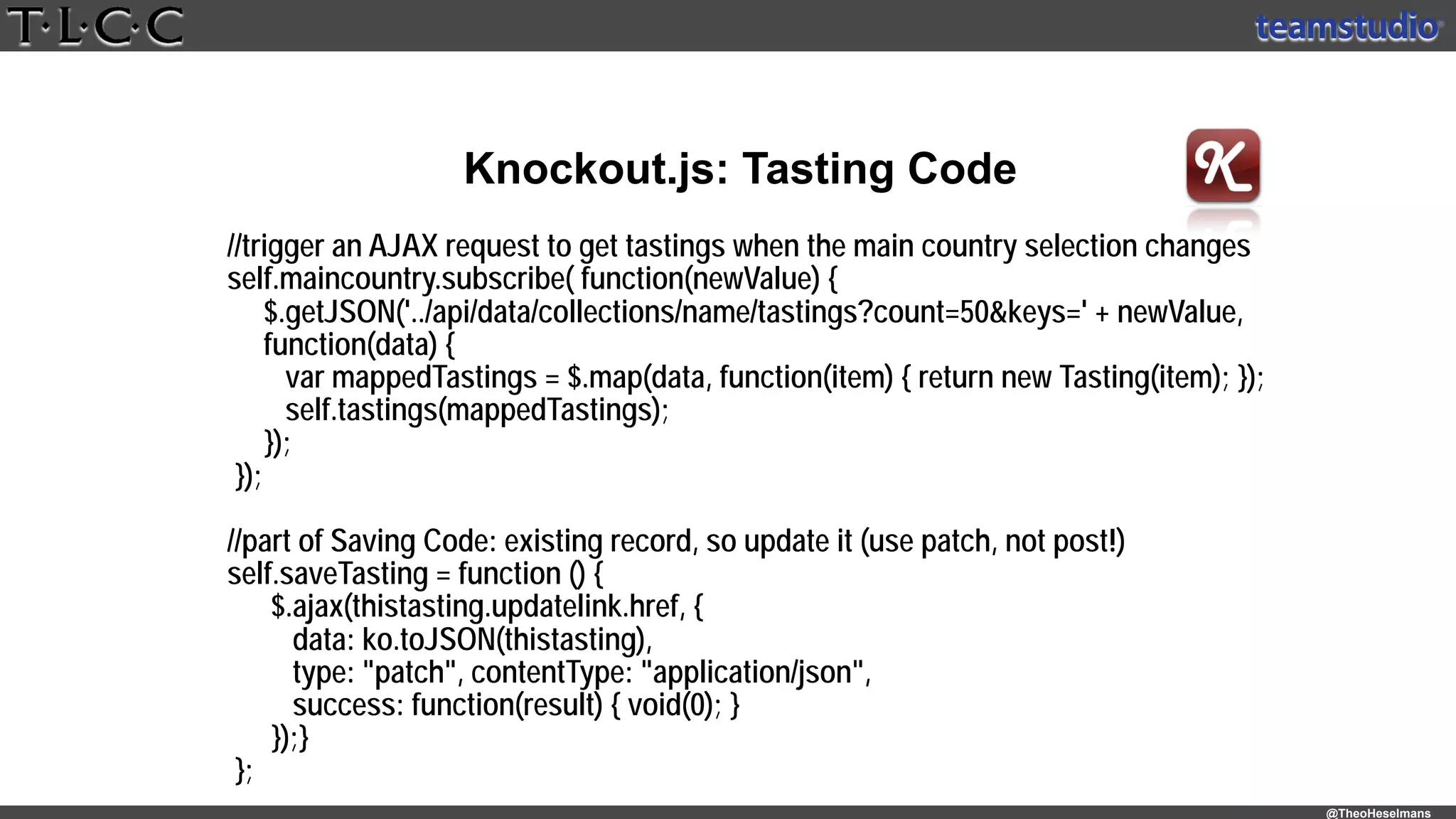 @TheoHeselmans
Knockout.js: Tasting Code
//trigger an AJAX request to get tastings when the main country selection changes 
self.maincountry.subscribe( function(newValue) { 
$.getJSON('../api/data/collections/name/tastings?count=50&keys=' + newValue,
function(data) { 
var mappedTastings = $.map(data, function(item) { return new Tasting(item); }); 
self.tastings(mappedTastings); 
}); 
});
//part of Saving Code: existing record, so update it (use patch, not post!) 
self.saveTasting = function () {
$.ajax(thistasting.updatelink.href, { 
data: ko.toJSON(thistasting),  
type: "patch", contentType: "application/json", 
success: function(result) { void(0); } 
});}
}; 
 