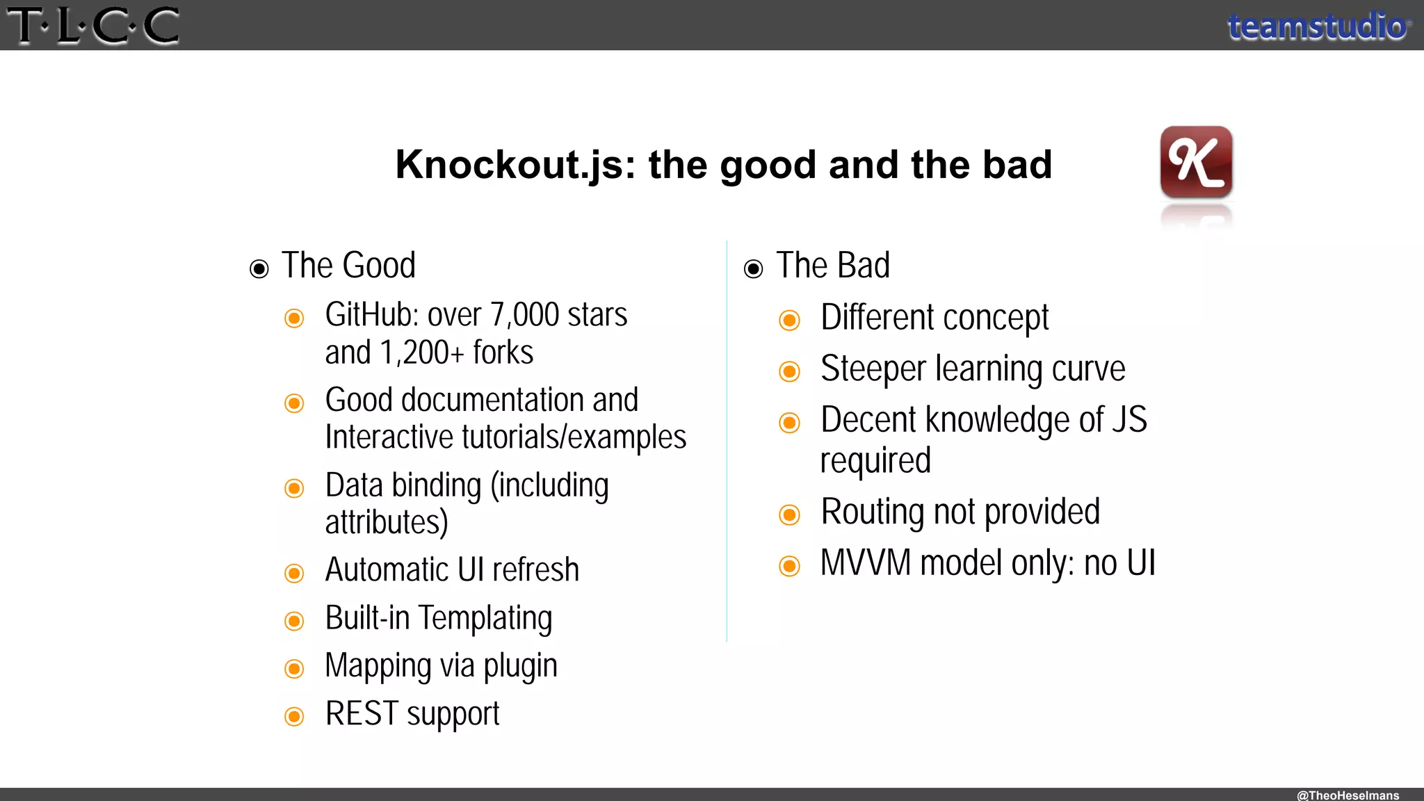 @TheoHeselmans
Knockout.js: the good and the bad
๏ The Good
๏ GitHub: over 7,000 stars 
and 1,200+ forks
๏ Good documentation and 
Interactive tutorials/examples
๏ Data binding (including
attributes)
๏ Automatic UI refresh
๏ Built-in Templating
๏ Mapping via plugin
๏ REST support
๏ The Bad
๏ Different concept
๏ Steeper learning curve
๏ Decent knowledge of JS
required
๏ Routing not provided
๏ MVVM model only: no UI
 