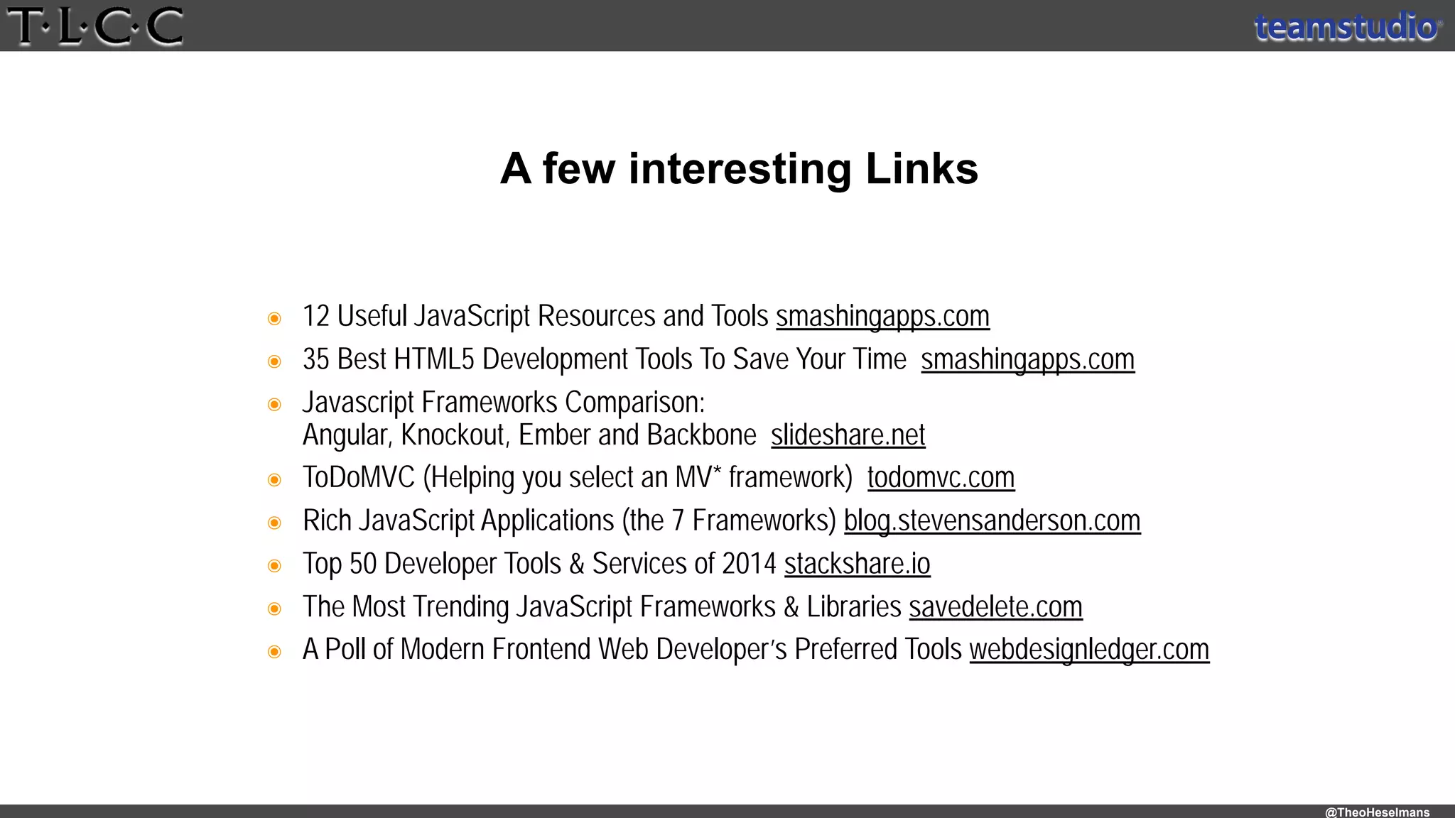 @TheoHeselmans
๏ 12 Useful JavaScript Resources and Tools smashingapps.com
๏ 35 Best HTML5 Development Tools To Save Your Time smashingapps.com
๏ Javascript Frameworks Comparison: 
Angular, Knockout, Ember and Backbone slideshare.net
๏ ToDoMVC (Helping you select an MV* framework) todomvc.com
๏ Rich JavaScript Applications (the 7 Frameworks) blog.stevensanderson.com
๏ Top 50 Developer Tools & Services of 2014 stackshare.io
๏ The Most Trending JavaScript Frameworks & Libraries savedelete.com
๏ A Poll of Modern Frontend Web Developer’s Preferred Tools webdesignledger.com
A few interesting Links
 