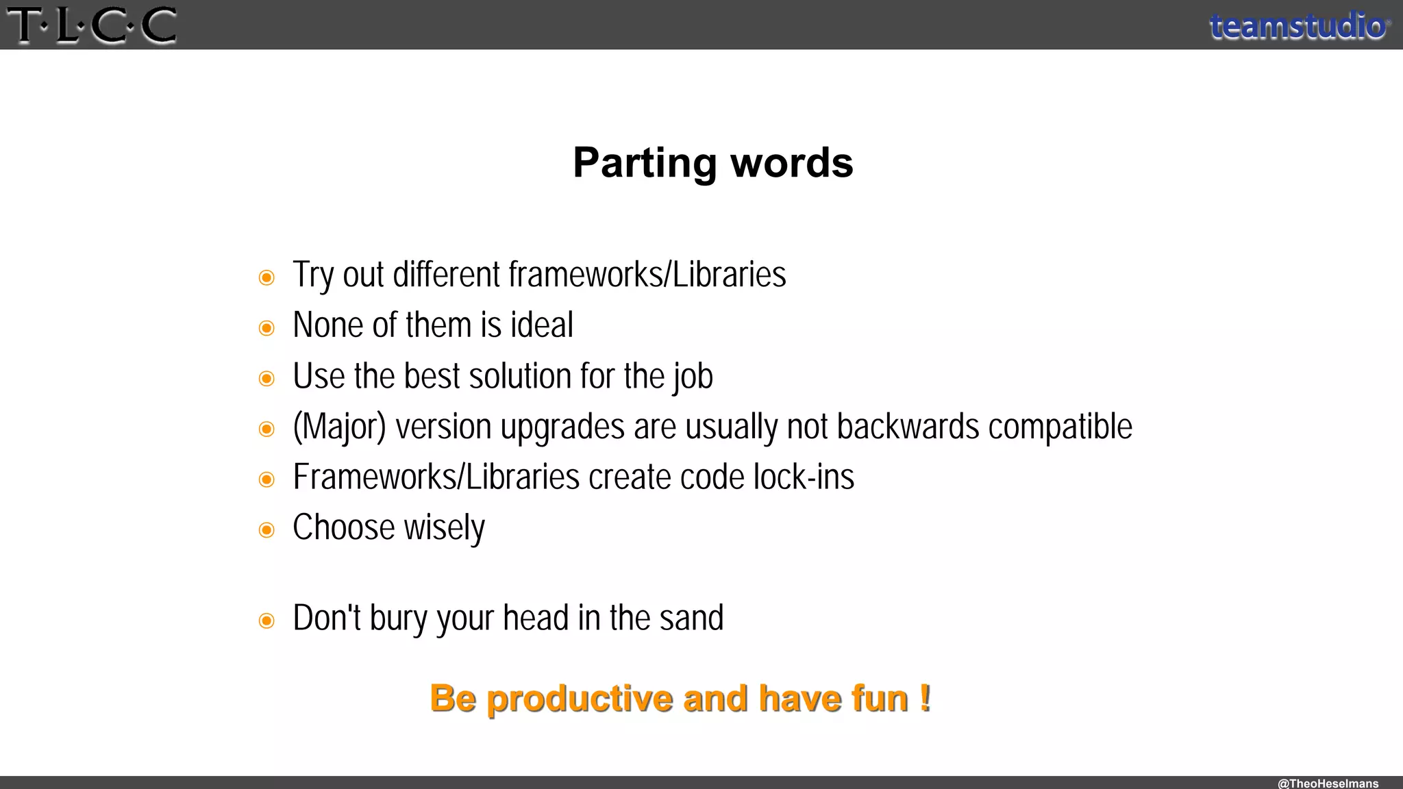 @TheoHeselmans
๏ Try out different frameworks/Libraries
๏ None of them is ideal
๏ Use the best solution for the job
๏ (Major) version upgrades are usually not backwards compatible
๏ Frameworks/Libraries create code lock-ins
๏ Choose wisely 
๏ Don't bury your head in the sand 
Parting words
Be productive and have fun !
 
