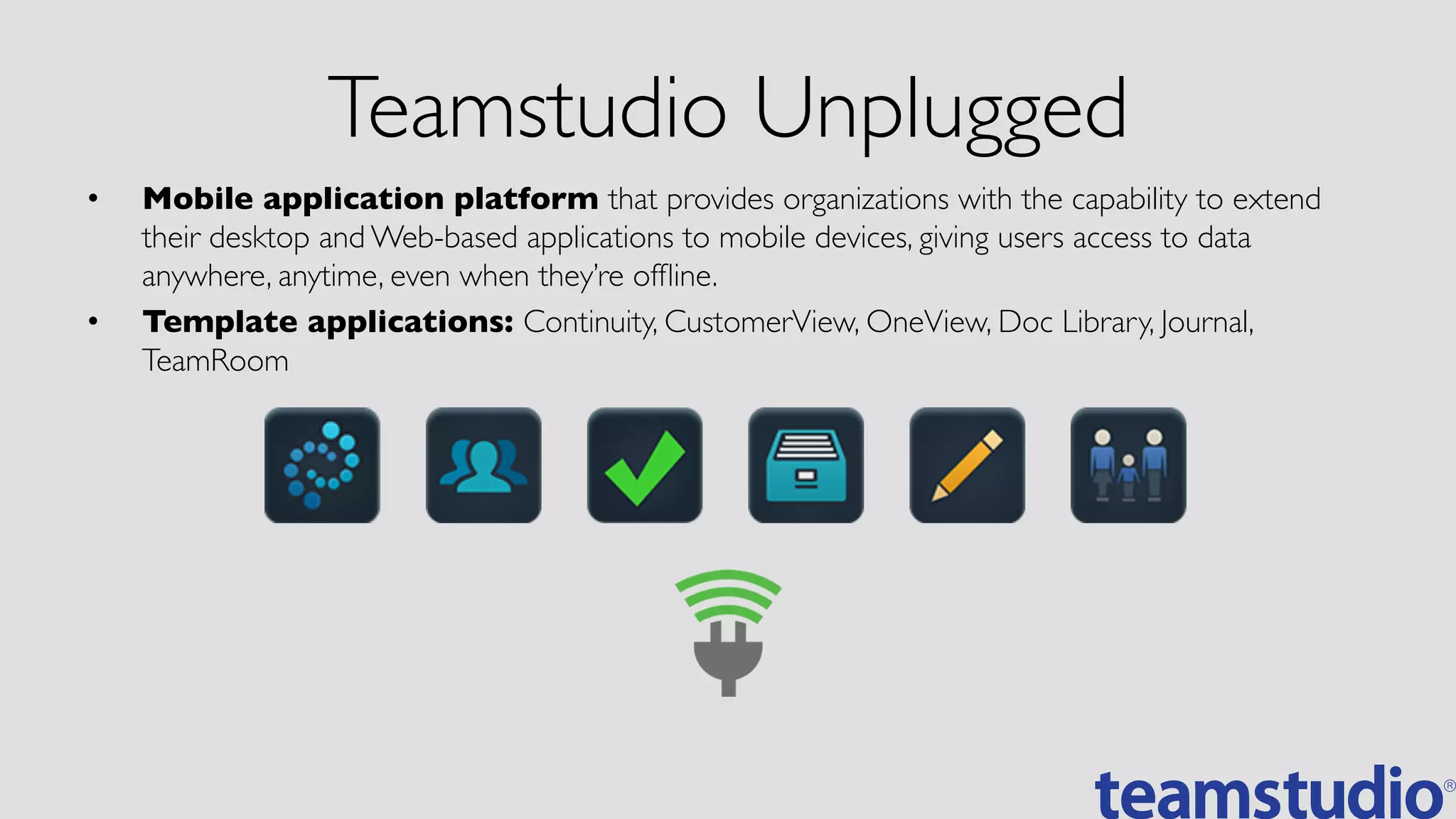 Teamstudio Unplugged	

•  Mobile application platform that provides organizations with the capability to extend
their desktop and Web-based applications to mobile devices, giving users access to data
anywhere, anytime, even when they’re ofﬂine.	

•  Template applications: Continuity, CustomerView, OneView, Doc Library, Journal,
TeamRoom	

 