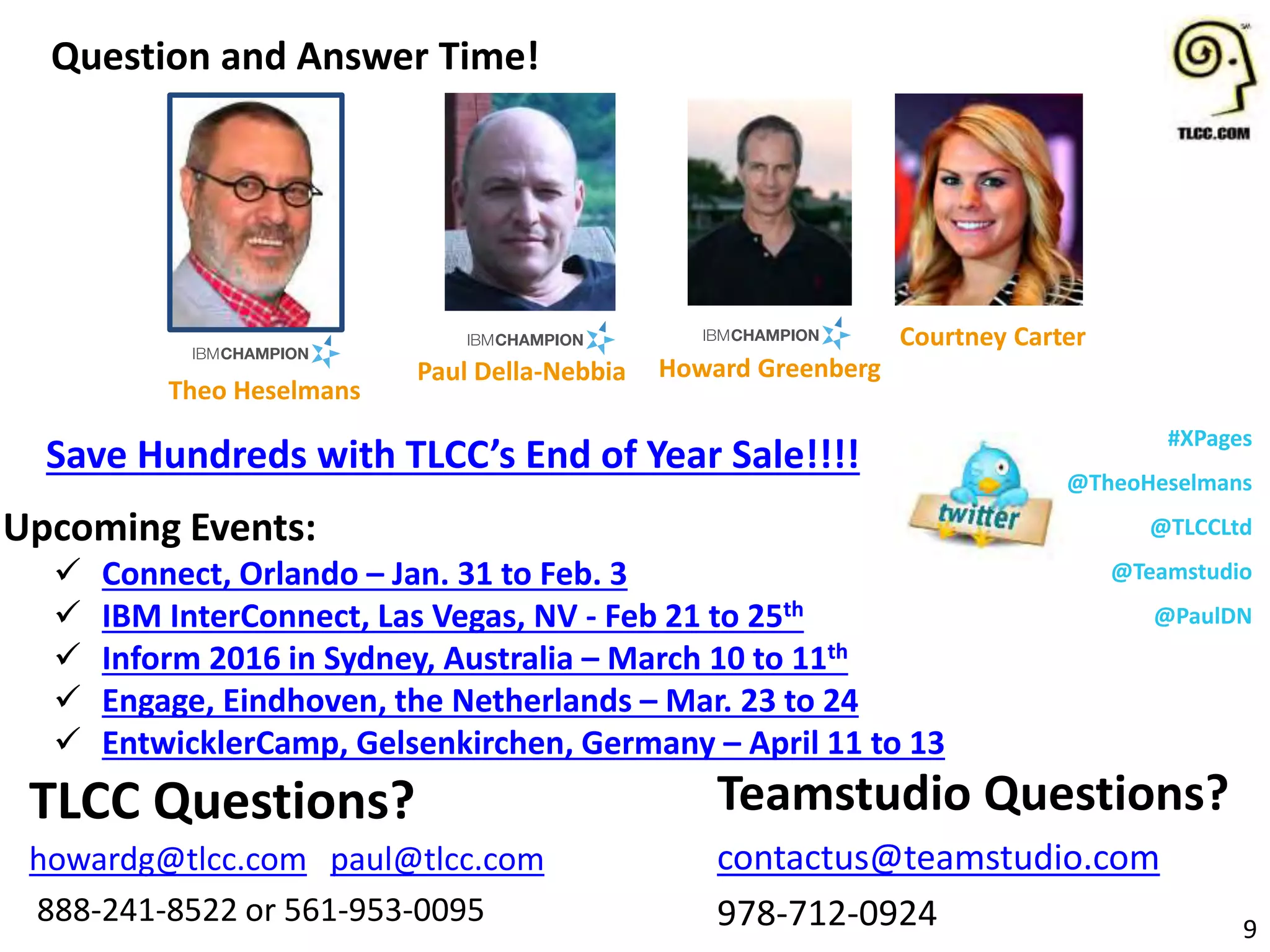 #XPages
@TheoHeselmans
@TLCCLtd
@Teamstudio
@PaulDN
Upcoming Events:
 Connect, Orlando – Jan. 31 to Feb. 3
 IBM InterConnect, Las Vegas, NV - Feb 21 to 25th
 Inform 2016 in Sydney, Australia – March 10 to 11th
 Engage, Eindhoven, the Netherlands – Mar. 23 to 24
 EntwicklerCamp, Gelsenkirchen, Germany – April 11 to 13
Question and Answer Time!
9
Teamstudio Questions?
contactus@teamstudio.com
978-712-0924
TLCC Questions?
howardg@tlcc.com paul@tlcc.com
888-241-8522 or 561-953-0095
Howard Greenberg
Courtney Carter
Theo Heselmans
Paul Della-Nebbia
Save Hundreds with TLCC’s End of Year Sale!!!!
 