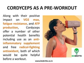CORDYCEPS AS A PRE-WORKOUT
Along with their positive
impact on VO2 max,
fatigue resistance, and ATP
production, Cordyceps
offer a number of other
potential health benefits
including use as an anti-
inflammatory supplement
and free radical-fighting
antioxidant, both of which
would be quite helpful
before a workout.
www.biobritte.co.in
 