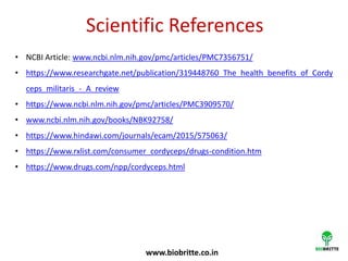 Scientific References
• NCBI Article: www.ncbi.nlm.nih.gov/pmc/articles/PMC7356751/
• https://www.researchgate.net/publication/319448760_The_health_benefits_of_Cordy
ceps_militaris_-_A_review
• https://www.ncbi.nlm.nih.gov/pmc/articles/PMC3909570/
• www.ncbi.nlm.nih.gov/books/NBK92758/
• https://www.hindawi.com/journals/ecam/2015/575063/
• https://www.rxlist.com/consumer_cordyceps/drugs-condition.htm
• https://www.drugs.com/npp/cordyceps.html
www.biobritte.co.in
 