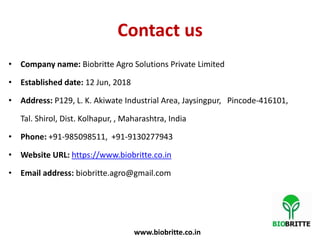 Contact us
• Company name: Biobritte Agro Solutions Private Limited
• Established date: 12 Jun, 2018
• Address: P129, L. K. Akiwate Industrial Area, Jaysingpur, Pincode-416101,
Tal. Shirol, Dist. Kolhapur, , Maharashtra, India
• Phone: +91-985098511, +91-9130277943
• Website URL: https://www.biobritte.co.in
• Email address: biobritte.agro@gmail.com
www.biobritte.co.in
 