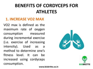 BENEFITS OF CORDYCEPS FOR
ATHLETES
1. INCREASE VO2 MAX
VO2 max is defined as the
maximum rate of oxygen
consumption measured
during incremental exercise
(i.e. exercise of increasing
intensity). Used as a
method to determine one’s
fitness level. It can be
increased using cordyceps
consumption.
www.biobritte.co.in
 