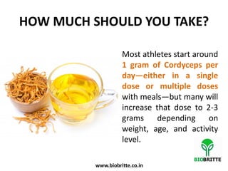 HOW MUCH SHOULD YOU TAKE?
Most athletes start around
1 gram of Cordyceps per
day—either in a single
dose or multiple doses
with meals—but many will
increase that dose to 2-3
grams depending on
weight, age, and activity
level.
www.biobritte.co.in
 