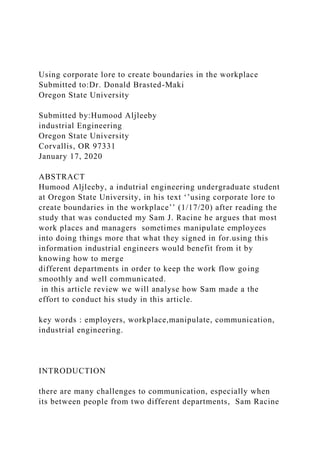 Using corporate lore to create boundaries in the workplace
Submitted to:Dr. Donald Brasted-Maki
Oregon State University
Submitted by:Humood Aljleeby
industrial Engineering
Oregon State University
Corvallis, OR 97331
January 17, 2020
ABSTRACT
Humood Aljleeby, a indutrial engineering undergraduate student
at Oregon State University, in his text ‘’using corporate lore to
create boundaries in the workplace’’ (1/17/20) after reading the
study that was conducted my Sam J. Racine he argues that most
work places and managers sometimes manipulate employees
into doing things more that what they signed in for.using this
information industrial engineers would benefit from it by
knowing how to merge
different departments in order to keep the work flow going
smoothly and well communicated.
in this article review we will analyse how Sam made a the
effort to conduct his study in this article.
key words : employers, workplace,manipulate, communication,
industrial engineering.
INTRODUCTION
there are many challenges to communication, especially when
its between people from two different departments, Sam Racine
 