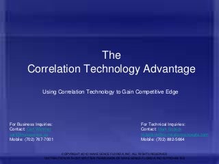 The
Correlation Technology Advantage
Using Correlation Technology to Gain Competitive Edge

For Business Inquiries:
Contact: Carl Wimmer
carl@makesence.us
Mobile: (702) 767-7001

For Technical Inquiries:
Contact: Mark Bobick
m.bobick@correlationconcepts.com
Mobile: (702) 882-5664

COPYRIGHT 2O1O MAKE SENCE FLORIDA, INC. ALL RIGHTS RESERVED
DISTRIBUTION WITHOUT WRITTEN PERMISSION OF MAKE SENCE FLORIDA, INC IS PROHIBITED

1

 