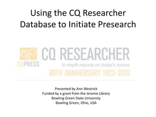Using the CQ Researcher
Database to Initiate Presearch
Presented by Ann Westrick
Funded by a grant from the Jerome Library
Bowling Green State University
Bowling Green, Ohio, USA
 