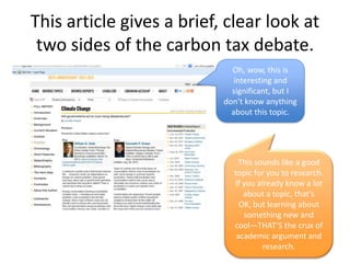 This article gives a brief, clear look at
two sides of the carbon tax debate.
Oh, wow, this is
interesting and
significant, but I
don’t know anything
about this topic.
This sounds like a good
topic for you to research.
If you already know a lot
about a topic, that’s
OK, but learning about
something new and
cool—THAT’S the crux of
academic argument and
research.
 