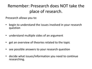 Remember: Presearch does NOT take the
place of research.
Presearch allows you to:
• begin to understand the issues involved in your research
question
• understand multiple sides of an argument
• get an overview of theories related to the topic
• see possible answers to your research question
• decide what issues/information you need to continue
researching.
 