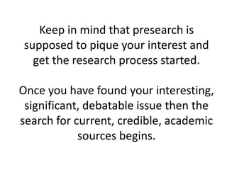 Keep in mind that presearch is
supposed to pique your interest and
get the research process started.
Once you have found your interesting,
significant, debatable issue then the
search for current, credible, academic
sources begins.
 