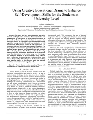 (IJACSA) International Journal of Advanced Computer Science and Applications,
Vol. 9, No. 4, 2018
71 | P a g e
www.ijacsa.thesai.org
Using Creative Educational Drama to Enhance
Self-Development Skills for the Students at
University Level
Hisham Saad Zaghloul
Department of Self Development Skills, Deanship of Preparatory Year & Supportive Studies,
Northern Border University, Saudi Arabia
Department of Educational Media, Faculty of Specific Education, Mansoura University, Egypt
Abstract—This study has been undertaken using a creative
drama in teaching in order to improve the communication and
thinking skills for the students of preparatory year students at
the Northern Border University. It aimed to measure the
differences between the experimental and control groups in skills
acquisition among students. The study was conducted on 140
students from both genders (males=70 and females=70). The
students were divided into four groups: each has 35 students. The
study adopted an experimental approach by observing students’
behavior through affecting their communication and thinking
skills with using drama. The findings confirmed that using
drama in teaching significantly affected on the experimental
group than the students of the control group who were taught
with traditional methods as the experimental group achieved
better results than the control group. Furthermore, the study
stressed the possibility of benefiting from the drama in teaching
other practical courses at the university level and provided
several recommendations in this regard as well.
Keywords—Creative drama; creative educational drama; self-
development skills; communication skills; thinking skills
I. INTRODUCTION
Creative drama is one of the most effective tools for
improving communication and thinking skills. The use of
creative drama technique in the classroom is a student-
centered, in which learning process results in the development
of the students of any curriculum. Creative drama method of
teaching helps learners develop and improve their divergent
thinking skills, creativity, communication and it matures their
oral and written communication skills. The use of creative
drama enriches the students’ imagination and willingness to
act or pretend as a means of reinforcing academic, emotional,
and interpersonal objectives [1]. In fact, creative drama shows
the learners the way to be appreciated and understand about
others' the needs which will make the student themselves able
to form a value judgment. Drama activities can reflect
positively on the student’s behavior and his personality as
well. Many previous studies have confirmed the effectiveness,
creative drama as an effective method of teaching in the pre-
university educational stages and several courses. The
approach of creative drama leads students to discover their
inner strengths of “knowing” into concrete action.
Further, according to the theorists, teachers can use
creative dramatics to support social, academic, personal and
interpersonal goals. This emphasizes the use of learners'
imaginative skill and intelligence to help them learn through
their own activity and practices because learners process
information differently from the highly matured students. The
concept of creative dramatics also supports the growth of their
language and vocabulary while stimulating high-level
cognitive processes.
Therefore, it is worth saying that using creative drama for
educational purposes has been the purpose of many studies
that have undertaken with interactive drama techniques to
facilitate the following: curriculum, language acquisition, and
skills acquisition. Lastly, most of these studies have focused
on pre-college education stage. Classroom exercises based on
creative drama can provide a genuine experience and also fun
in the classroom and guide learners to become aware of the
use of their imagination. Therefore, this study will investigate
the effectiveness of using drama and its impact on the learning
and teaching process of self-development courses including
communication and thinking skills.
II. LITERATURE REVIEW
Multiple studies have been conducted investigating the use
of creative drama as a teaching method. The objective of this
study is to investigate the degree to which improvement in
communication and thinking skills is effective when using
drama pedagogically. Author in [2] classifies thinking skills as
crucial self-development skills. It is through thinking that
students interpret and process the information they receive.
Master the skill of collecting relevant information and
formulate conclusions as a basis for decision making. Author
in [3] states that exposing students to creative drama provokes
a change in their thought patterns, enhancing their curiosity,
driving them towards new discoveries, and further learning
opportunities. Moreover, Çokadar and Yılmaz [4] investigated
the use of creative drama and found that the participation,
interaction, and harmony which emerges as part of the creative
drama process, greatly enhance science students’
understanding of environmental concepts, positively direct
them to develop their learning. According to [5], the creative
drama is an effective teaching method for use when teaching
students at all stages of formal education. Indeed, reflecting on
the potential value of creative drama, Kay [6] recommended
that universities increase the number of training sessions in
 