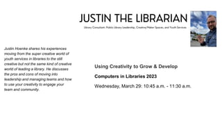 Justin Hoenke shares his experiences
moving from the super creative world of
youth services in libraries to the still
creative but not the same kind of creative
world of leading a library. He discusses
the pros and cons of moving into
leadership and managing teams and how
to use your creativity to engage your
team and community.
Using Creativity to Grow & Develop
Computers in Libraries 2023
Wednesday, March 29: 10:45 a.m. - 11:30 a.m.
 
