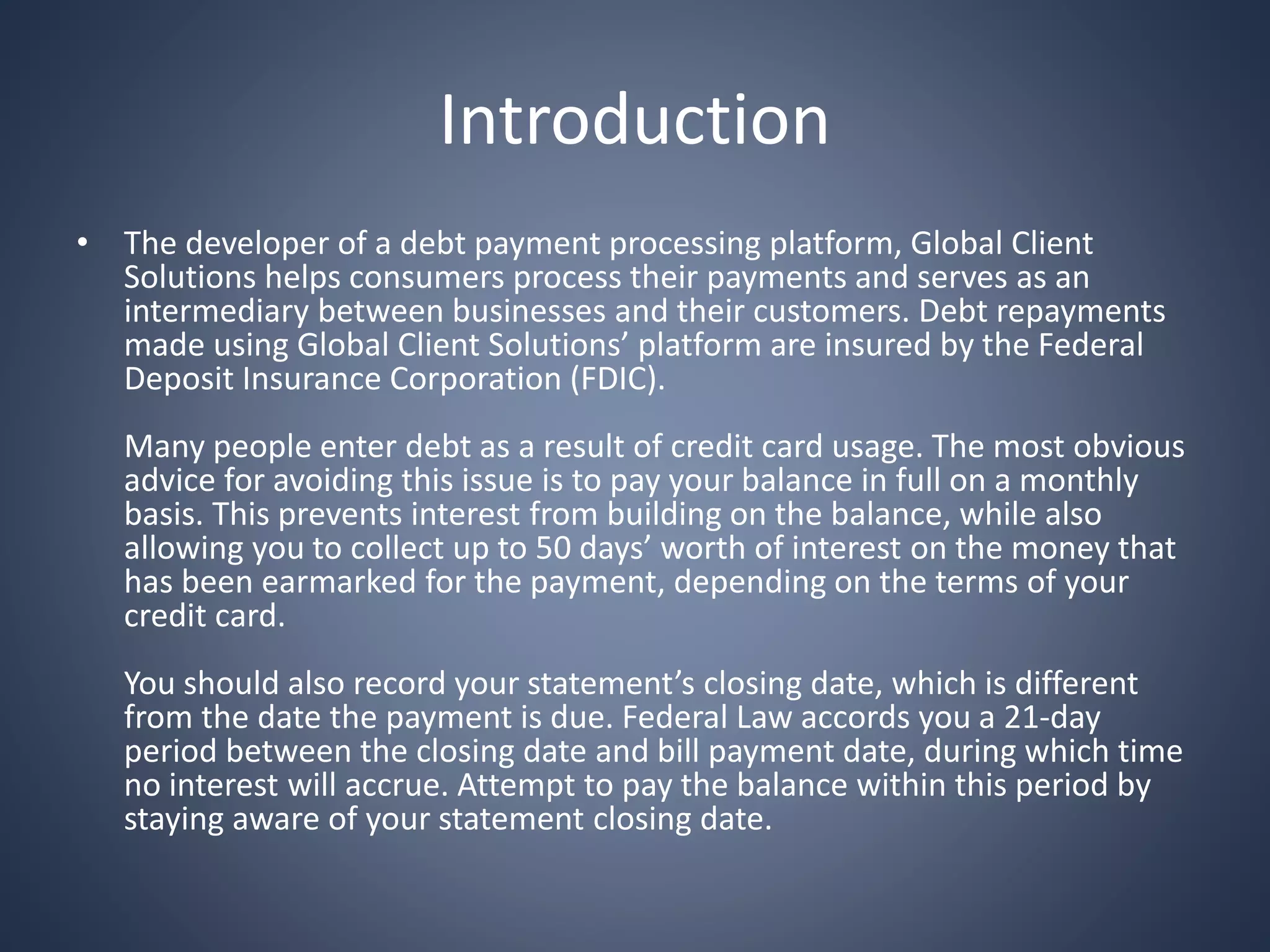 Introduction
• The developer of a debt payment processing platform, Global Client
Solutions helps consumers process their payments and serves as an
intermediary between businesses and their customers. Debt repayments
made using Global Client Solutions’ platform are insured by the Federal
Deposit Insurance Corporation (FDIC).
Many people enter debt as a result of credit card usage. The most obvious
advice for avoiding this issue is to pay your balance in full on a monthly
basis. This prevents interest from building on the balance, while also
allowing you to collect up to 50 days’ worth of interest on the money that
has been earmarked for the payment, depending on the terms of your
credit card.
You should also record your statement’s closing date, which is different
from the date the payment is due. Federal Law accords you a 21-day
period between the closing date and bill payment date, during which time
no interest will accrue. Attempt to pay the balance within this period by
staying aware of your statement closing date.