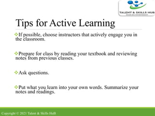 Tips for Active Learning
If possible, choose instructors that actively engage you in
the classroom.
Prepare for class by reading your textbook and reviewing
notes from previous classes.
Ask questions.
Put what you learn into your own words. Summarize your
notes and readings.
Copyright © 2021 Talent & Skills HuB
 
