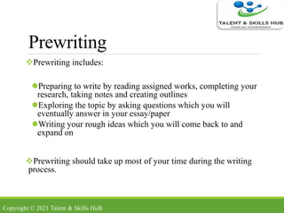Prewriting
Prewriting includes:
Preparing to write by reading assigned works, completing your
research, taking notes and creating outlines
Exploring the topic by asking questions which you will
eventually answer in your essay/paper
Writing your rough ideas which you will come back to and
expand on
Prewriting should take up most of your time during the writing
process.
Copyright © 2021 Talent & Skills HuB
 