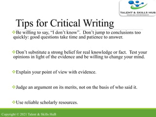 Tips for Critical Writing
Be willing to say, “I don’t know”. Don’t jump to conclusions too
quickly: good questions take time and patience to answer.
Don’t substitute a strong belief for real knowledge or fact. Test your
opinions in light of the evidence and be willing to change your mind.
Explain your point of view with evidence.
Judge an argument on its merits, not on the basis of who said it.
Use reliable scholarly resources.
Copyright © 2021 Talent & Skills HuB
 