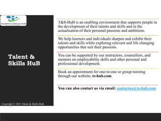 Talent &
Skills HuB
T&S-HuB is an enabling environment that supports people in
the development of their talents and skills and in the
actualisation of their personal passions and ambitions.
We help learners and individuals sharpen and exhibit their
talents and skills while exploring relevant and life changing
opportunities that suit their passions.
You can be supported by our instructors, counsellors, and
mentors on employability skills and other personal and
professional development.
Book an appointment for one-to-one or group tutoring
through our website; ts-hub.com
You can also contact us via email: contactus@ts-hub.com
Copyright © 2021 Talent & Skills HuB
 
