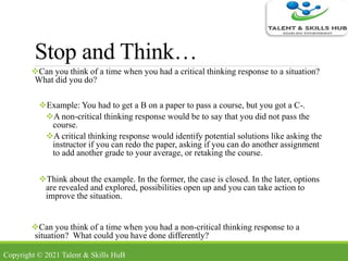 Stop and Think…
Can you think of a time when you had a critical thinking response to a situation?
What did you do?
Example: You had to get a B on a paper to pass a course, but you got a C-.
A non-critical thinking response would be to say that you did not pass the
course.
A critical thinking response would identify potential solutions like asking the
instructor if you can redo the paper, asking if you can do another assignment
to add another grade to your average, or retaking the course.
Think about the example. In the former, the case is closed. In the later, options
are revealed and explored, possibilities open up and you can take action to
improve the situation.
Can you think of a time when you had a non-critical thinking response to a
situation? What could you have done differently?
Copyright © 2021 Talent & Skills HuB
 