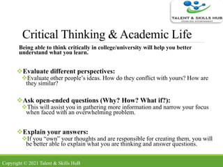 Critical Thinking & Academic Life
Being able to think critically in college/university will help you better
understand what you learn.
Evaluate different perspectives:
Evaluate other people’s ideas. How do they conflict with yours? How are
they similar?
Ask open-ended questions (Why? How? What if?):
This will assist you in gathering more information and narrow your focus
when faced with an overwhelming problem.
Explain your answers:
If you “own” your thoughts and are responsible for creating them, you will
be better able to explain what you are thinking and answer questions.
Copyright © 2021 Talent & Skills HuB
 