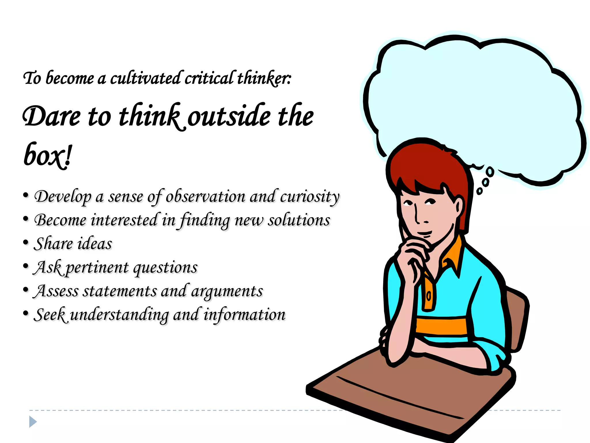 To become a cultivated critical thinker:

Dare to think outside the
box!
• Develop a sense of observation and curiosity
• Become interested in finding new solutions
• Share ideas
• Ask pertinent questions
• Assess statements and arguments
• Seek understanding and information

 