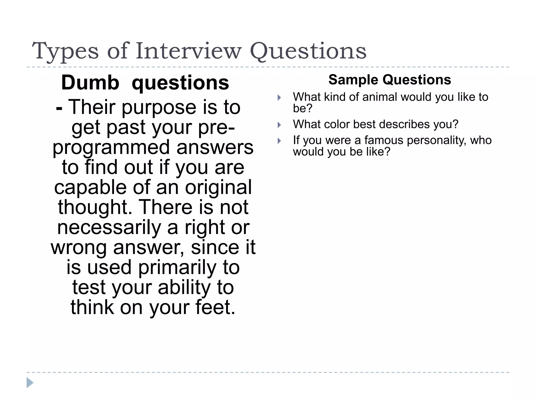 Types of Interview Questions
Dumb questions
- Their purpose is to
get past your preprogrammed answers
to find out if you are
capable of an original
thought. There is not
necessarily a right or
wrong answer, since it
is used primarily to
test your ability to
think on your feet.

Sample Questions





What kind of animal would you like to
be?
What color best describes you?
If you were a famous personality, who
would you be like?

 