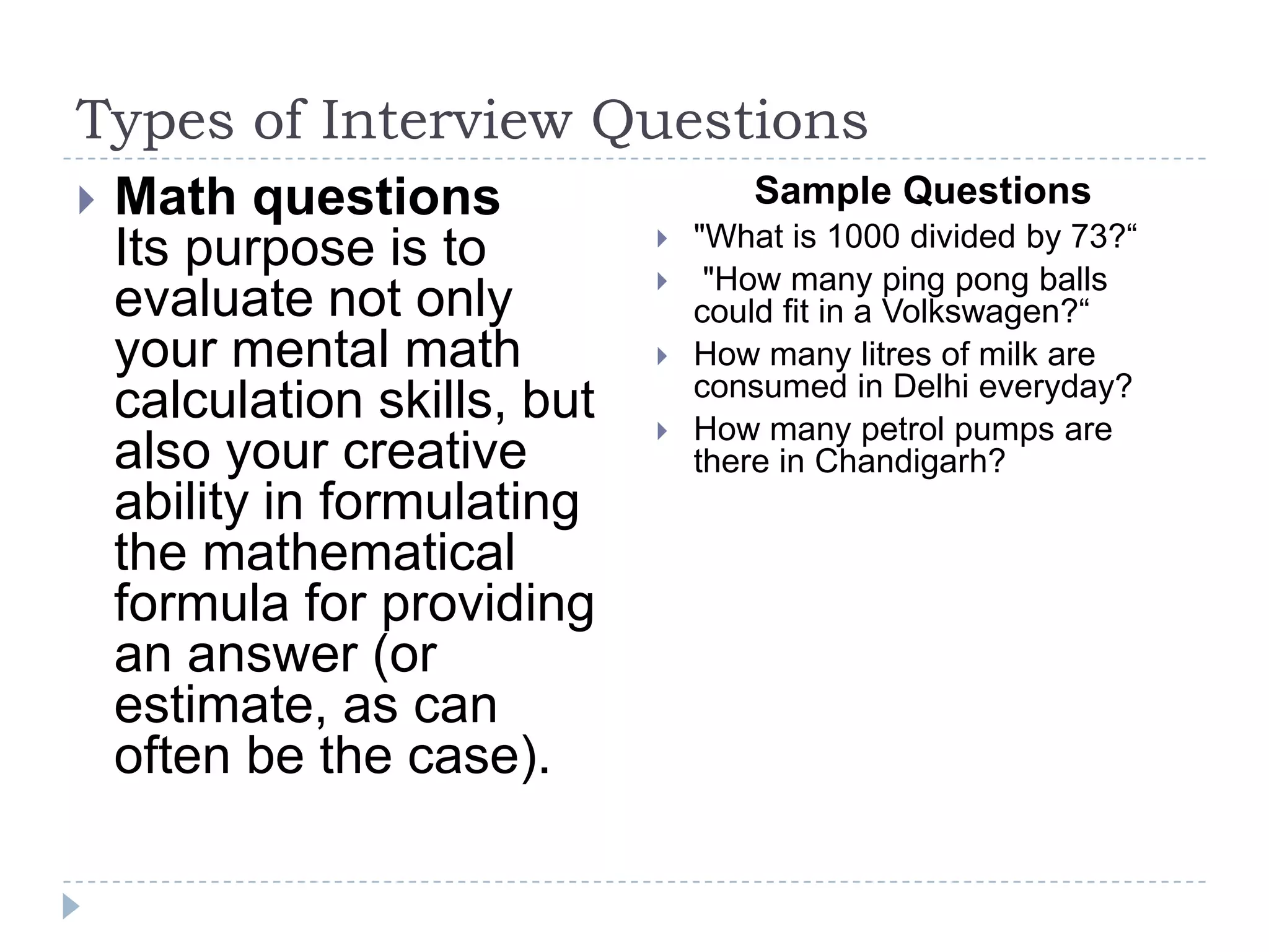 Types of Interview Questions


Math questions
Its purpose is to
evaluate not only
your mental math
calculation skills, but
also your creative
ability in formulating
the mathematical
formula for providing
an answer (or
estimate, as can
often be the case).

Sample Questions





"What is 1000 divided by 73?“
"How many ping pong balls
could fit in a Volkswagen?“
How many litres of milk are
consumed in Delhi everyday?
How many petrol pumps are
there in Chandigarh?

 