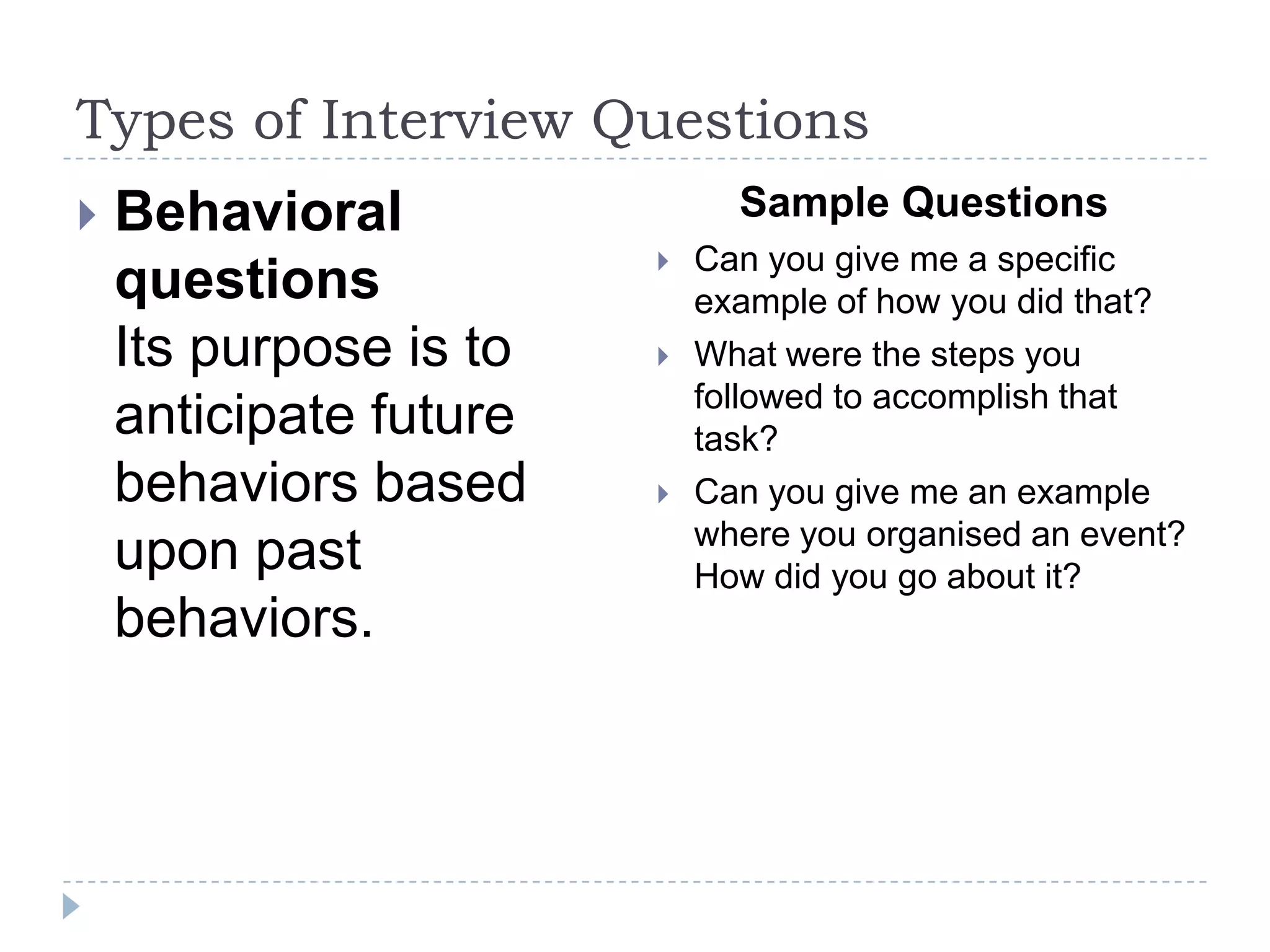 Types of Interview Questions


Behavioral
questions
Its purpose is to
anticipate future
behaviors based
upon past
behaviors.

Sample Questions





Can you give me a specific
example of how you did that?
What were the steps you
followed to accomplish that
task?
Can you give me an example
where you organised an event?
How did you go about it?

 