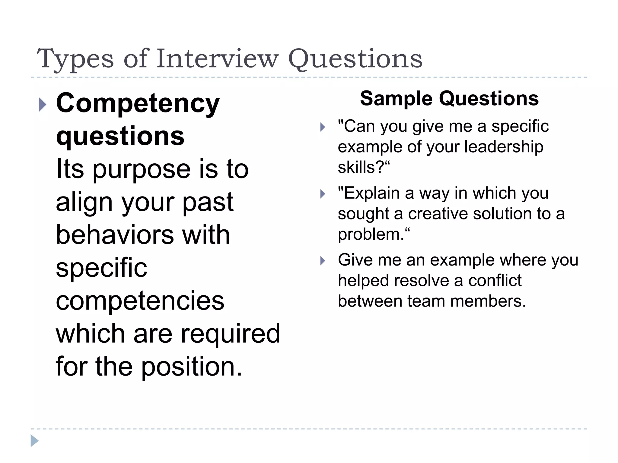 Types of Interview Questions


Competency
questions
Its purpose is to
align your past
behaviors with
specific
competencies
which are required
for the position.

Sample Questions






"Can you give me a specific
example of your leadership
skills?“
"Explain a way in which you
sought a creative solution to a
problem.“
Give me an example where you
helped resolve a conflict
between team members.

 