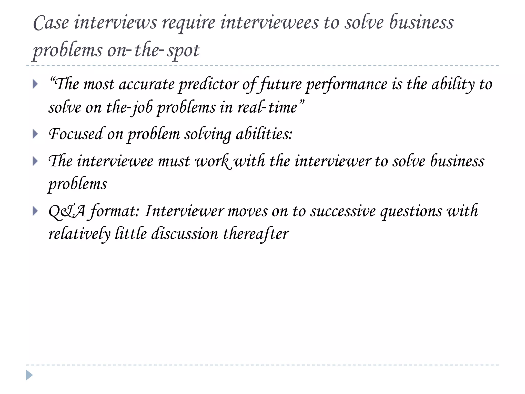 Case interviews require interviewees to solve business
problems on‐the‐spot





“The most accurate predictor of future performance is the ability to
solve on the‐job problems in real‐time”
Focused on problem solving abilities:
The interviewee must work with the interviewer to solve business
problems
Q&A format: Interviewer moves on to successive questions with
relatively little discussion thereafter

 