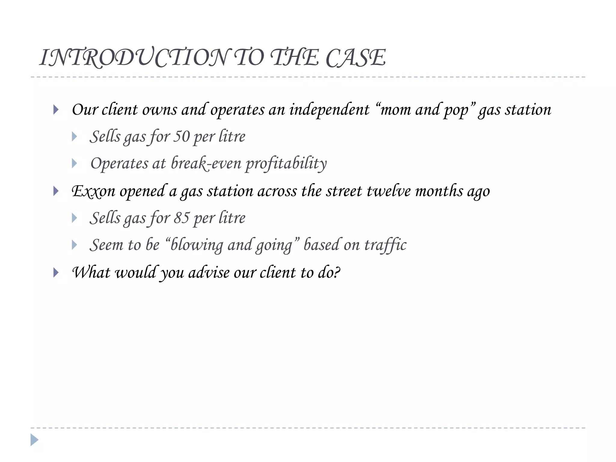 INTRODUCTION TO THE CASE






Our client owns and operates an independent “mom and pop” gas station
 Sells gas for 50 per litre
 Operates at break-even profitability
Exxon opened a gas station across the street twelve months ago
 Sells gas for 85 per litre
 Seem to be “blowing and going” based on traffic
What would you advise our client to do?

 