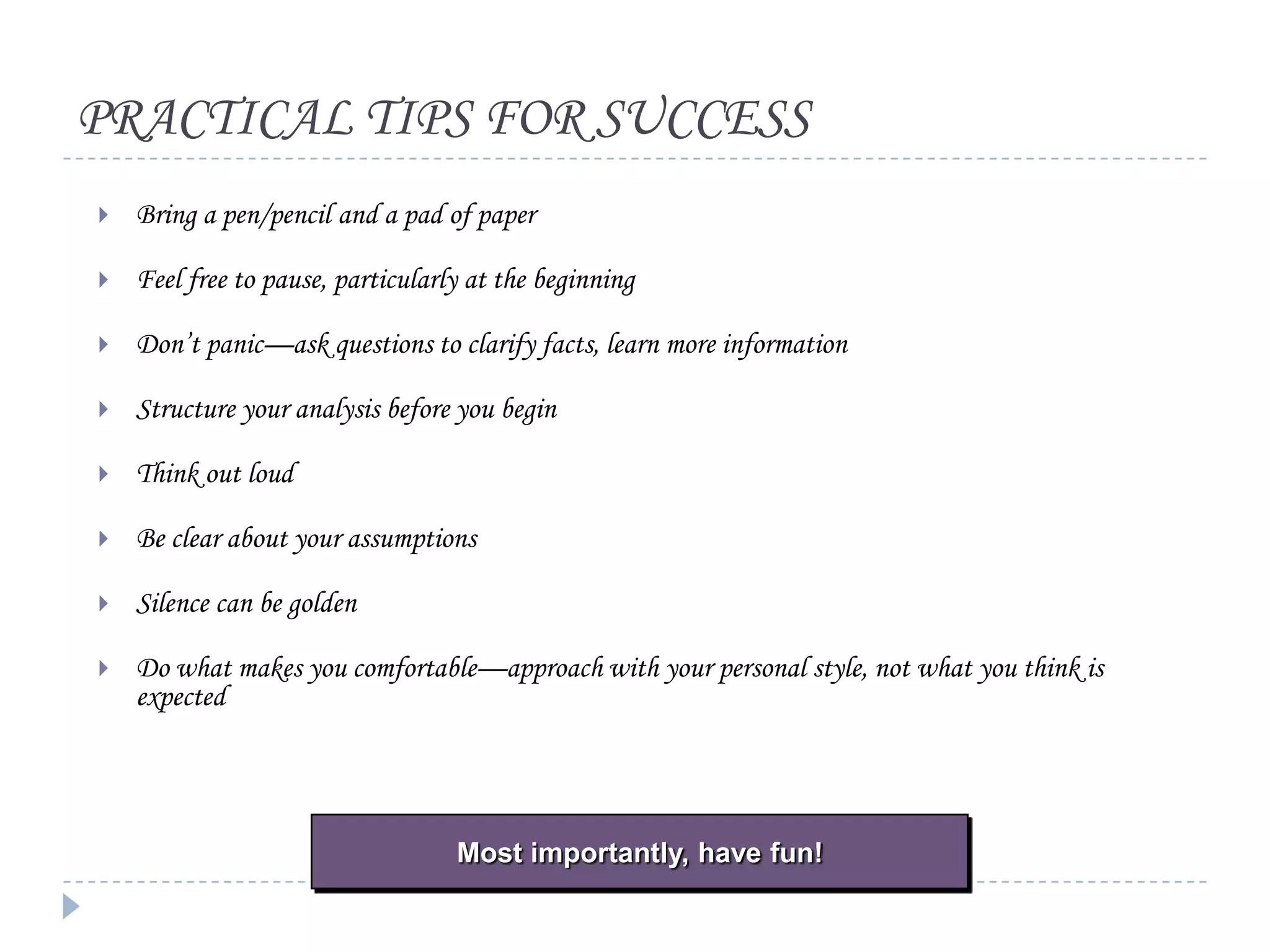PRACTICAL TIPS FOR SUCCESS


Bring a pen/pencil and a pad of paper



Feel free to pause, particularly at the beginning



Don’t panic—ask questions to clarify facts, learn more information



Structure your analysis before you begin



Think out loud



Be clear about your assumptions



Silence can be golden



Do what makes you comfortable—approach with your personal style, not what you think is
expected

Most importantly, have fun!

 