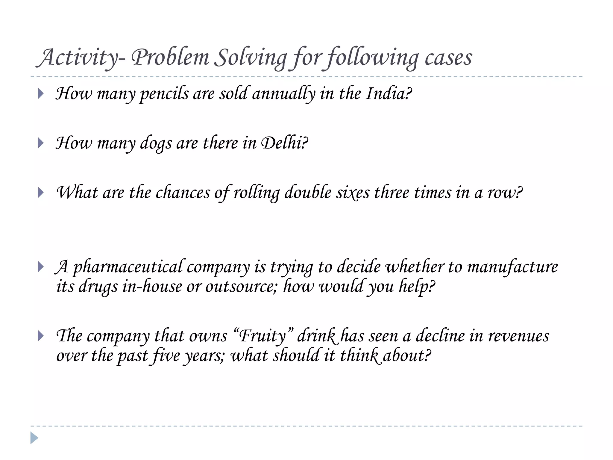 Activity- Problem Solving for following cases


How many pencils are sold annually in the India?



How many dogs are there in Delhi?



What are the chances of rolling double sixes three times in a row?



A pharmaceutical company is trying to decide whether to manufacture
its drugs in-house or outsource; how would you help?



The company that owns “Fruity” drink has seen a decline in revenues
over the past five years; what should it think about?

 