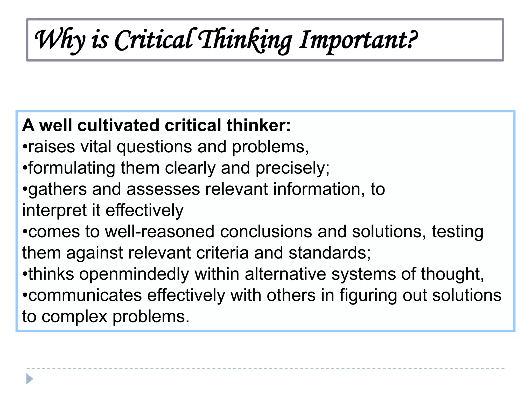 Why is Critical Thinking Important?
A well cultivated critical thinker:
•raises vital questions and problems,
•formulating them clearly and THROUGH ACTIVITIES
TIME PERMITTING, WORK precisely;
•gathers and assesses relevant information, to
IN YOUR BOOKLET.
interpret it effectively
BE SURE TO THINK CRITICALLY!
•comes to well-reasoned conclusions and solutions, testing
them against relevant criteria and standards;
•thinks openmindedly within alternative systems of thought,
•communicates effectively with others in figuring out solutions
to complex problems.

 