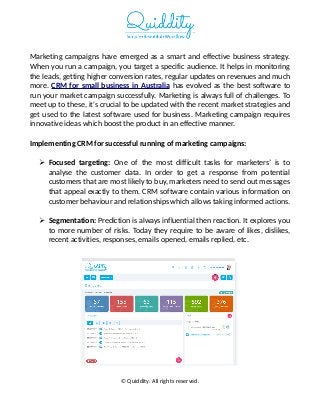 Marketing campaigns have emerged as a smart and effective business strategy.
When you run a campaign, you target a specific audience. It helps in monitoring
the leads, getting higher conversion rates, regular updates on revenues and much
more. CRM for small business in Australia has evolved as the best software to
run your market campaign successfully. Marketing is always full of challenges. To
meet up to these, it's crucial to be updated with the recent market strategies and
get used to the latest software used for business. Marketing campaign requires
innovative ideas which boost the product in an effective manner.
Implementing CRM for successful running of marketing campaigns:
 Focused targeting: One of the most difficult tasks for marketers’ is to
analyse the customer data. In order to get a response from potential
customers that are most likely to buy, marketers need to send out messages
that appeal exactly to them. CRM software contain various information on
customer behaviour and relationships which allows taking informed actions.
 Segmentation: Prediction is always influential then reaction. It explores you
to more number of risks. Today they require to be aware of likes, dislikes,
recent activities, responses, emails opened, emails replied, etc.
© Quiddity. All rights reserved.
 