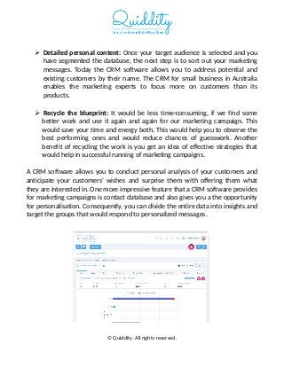  Detailed personal content: Once your target audience is selected and you
have segmented the database, the next step is to sort out your marketing
messages. Today the CRM software allows you to address potential and
existing customers by their name. The CRM for small business in Australia
enables the marketing experts to focus more on customers than its
products.
 Recycle the blueprint: It would be less time-consuming, if we find some
better work and use it again and again for our marketing campaign. This
would save your time and energy both. This would help you to observe the
best performing ones and would reduce chances of guesswork. Another
benefit of recycling the work is you get an idea of effective strategies that
would help in successful running of marketing campaigns.
A CRM software allows you to conduct personal analysis of your customers and
anticipate your customers' wishes and surprise them with offering them what
they are interested in. One more impressive feature that a CRM software provides
for marketing campaigns is contact database and also gives you a the opportunity
for personalisation. Consequently, you can divide the entire data into insights and
target the groups that would respond to personalized messages.
© Quiddity. All rights reserved.
 